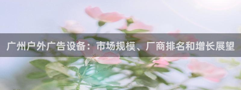杏宇平台代理怎么赚钱快：广州户外广告设备：市场规模、厂商排名和增长展望