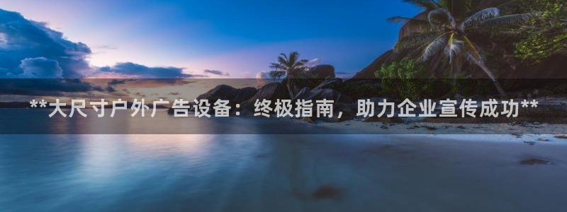 杏宇官方平台官网：**大尺寸户外广告设备：终极指南，助力企业宣传成功**