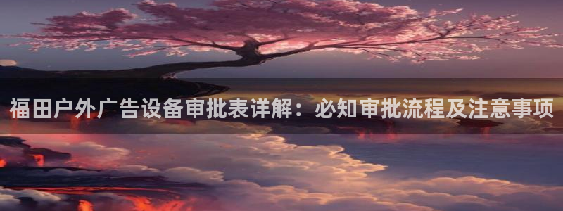 杏宇平台登录步骤图：福田户外广告设备审批表详解：必知审批流程及注意事项